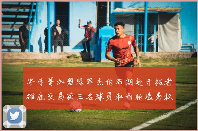 字母哥加盟绿军杰伦布朗赴开拓者雄鹿交易获三名球员和两轮选秀权