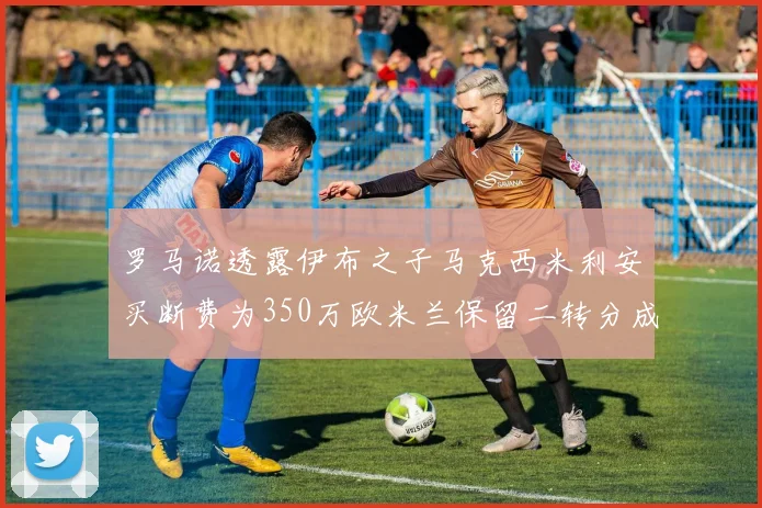 罗马诺透露伊布之子马克西米利安买断费为350万欧米兰保留二转分成