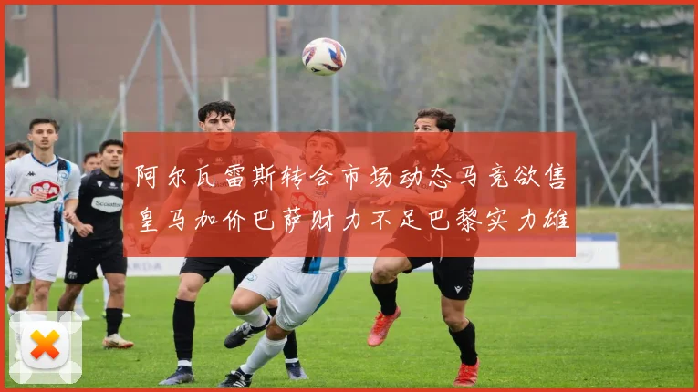 阿尔瓦雷斯转会市场动态马竞欲售皇马加价巴萨财力不足巴黎实力雄厚