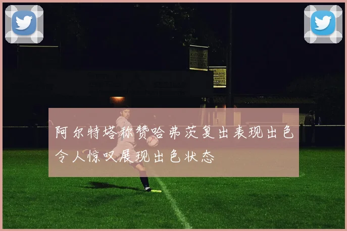 阿尔特塔称赞哈弗茨复出表现出色令人惊叹展现出色状态