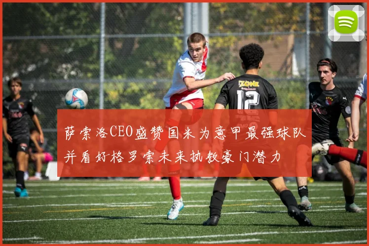 萨索洛CEO盛赞国米为意甲最强球队并看好格罗索未来执教豪门潜力