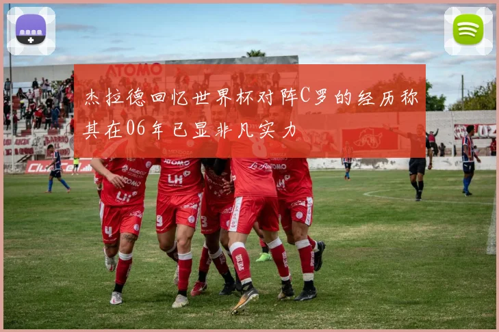 杰拉德回忆世界杯对阵C罗的经历称其在06年已显非凡实力