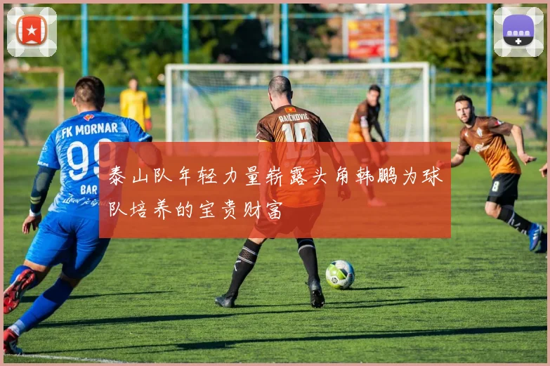 泰山队年轻力量崭露头角韩鹏为球队培养的宝贵财富