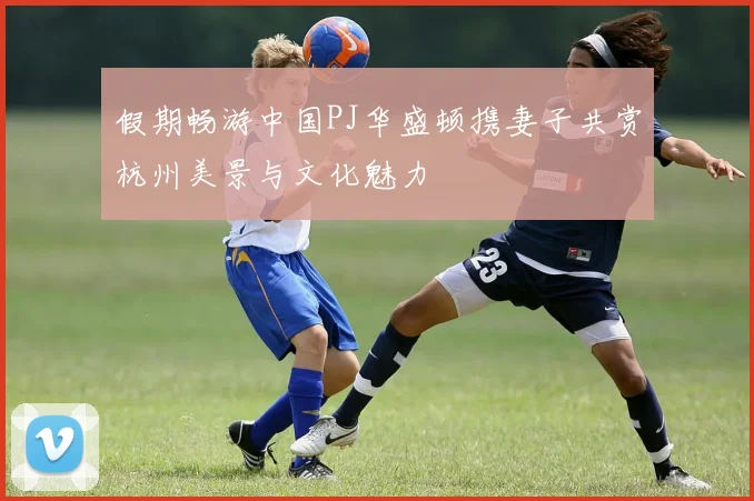 假期畅游中国PJ华盛顿携妻子共赏杭州美景与文化魅力