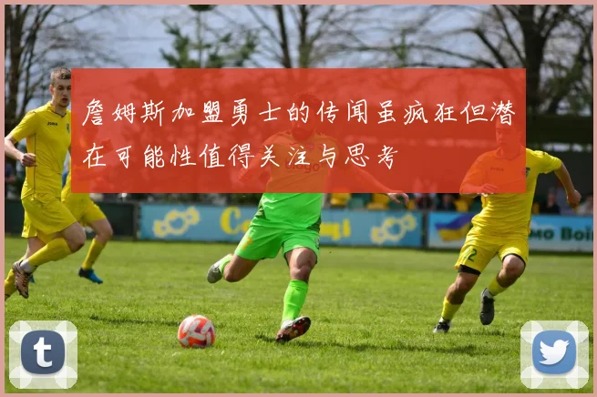 詹姆斯加盟勇士的传闻虽疯狂但潜在可能性值得关注与思考