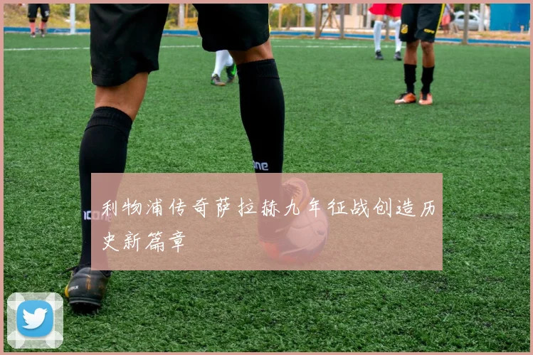 利物浦传奇萨拉赫九年征战创造历史新篇章