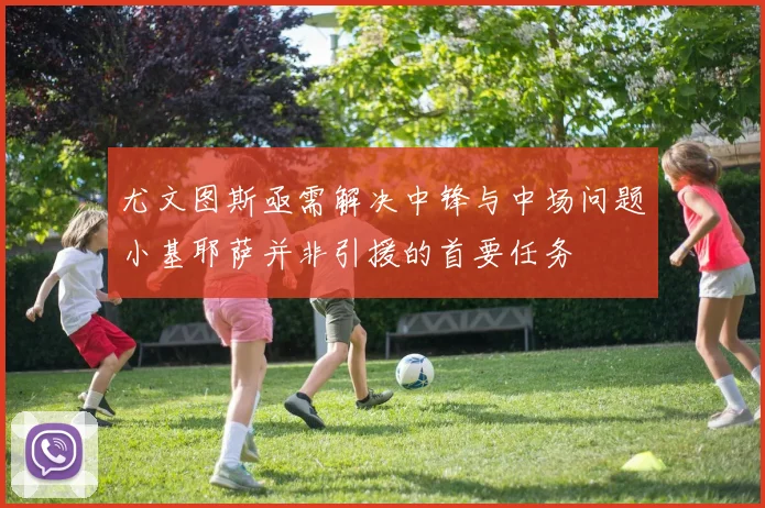 尤文图斯亟需解决中锋与中场问题小基耶萨并非引援的首要任务