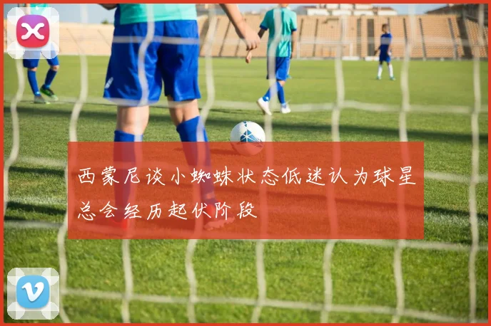西蒙尼谈小蜘蛛状态低迷认为球星总会经历起伏阶段