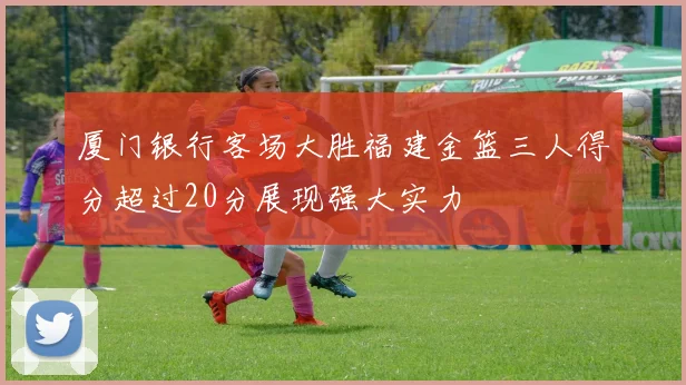 厦门银行客场大胜福建金篮三人得分超过20分展现强大实力