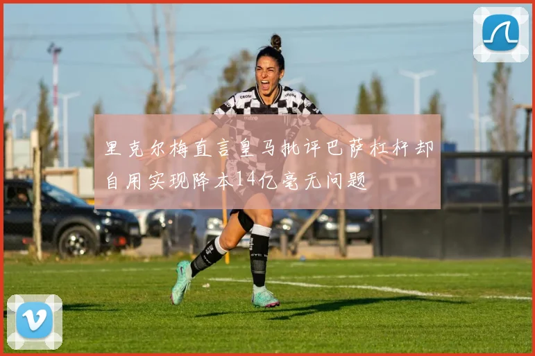 里克尔梅直言皇马批评巴萨杠杆却自用实现降本14亿毫无问题