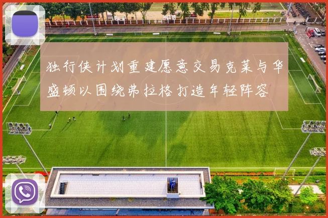 独行侠计划重建愿意交易克莱与华盛顿以围绕弗拉格打造年轻阵容