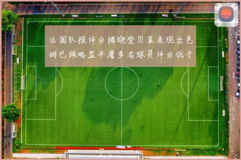 法国队报评分揭晓登贝莱表现出色姆巴佩略显平庸多名球员评分低于六分