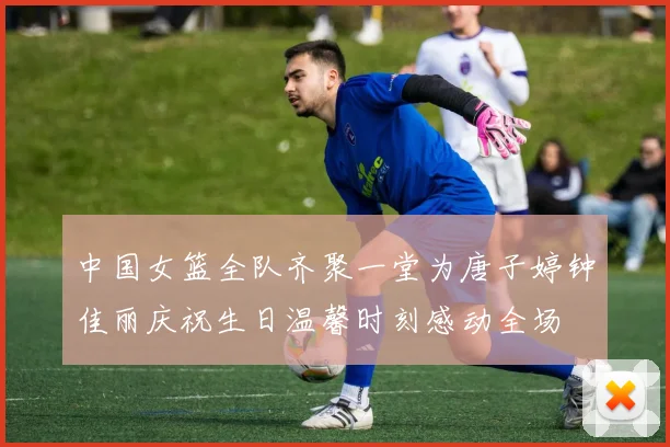 中国女篮全队齐聚一堂为唐子婷钟佳丽庆祝生日温馨时刻感动全场