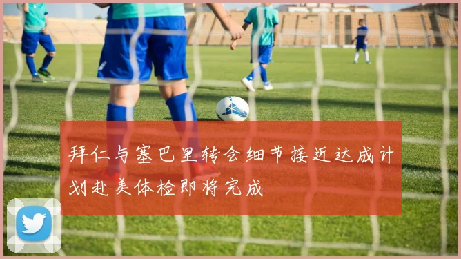 拜仁与塞巴里转会细节接近达成计划赴美体检即将完成