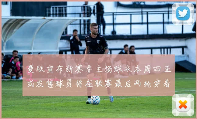 曼联宣布新赛季主场球衣本周四正式发售球员将在联赛最后两轮穿着上阵