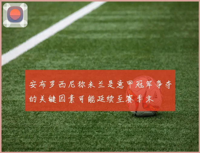 安布罗西尼称米兰是意甲冠军争夺的关键因素可能延续至赛季末