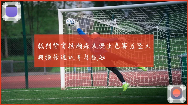裁判赞赏杨瀚森表现出色赛后竖大拇指传递认可与鼓励