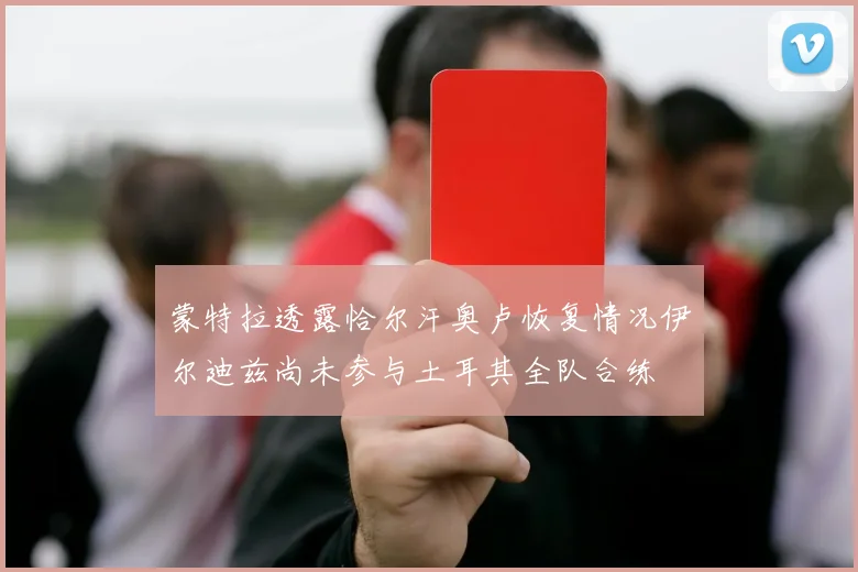 蒙特拉透露恰尔汗奥卢恢复情况伊尔迪兹尚未参与土耳其全队合练