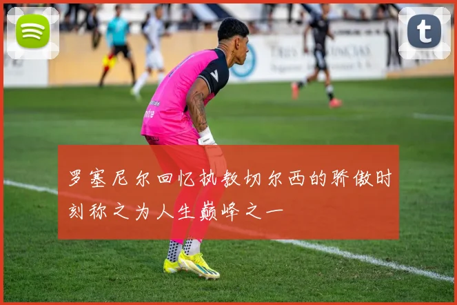 罗塞尼尔回忆执教切尔西的骄傲时刻称之为人生巅峰之一