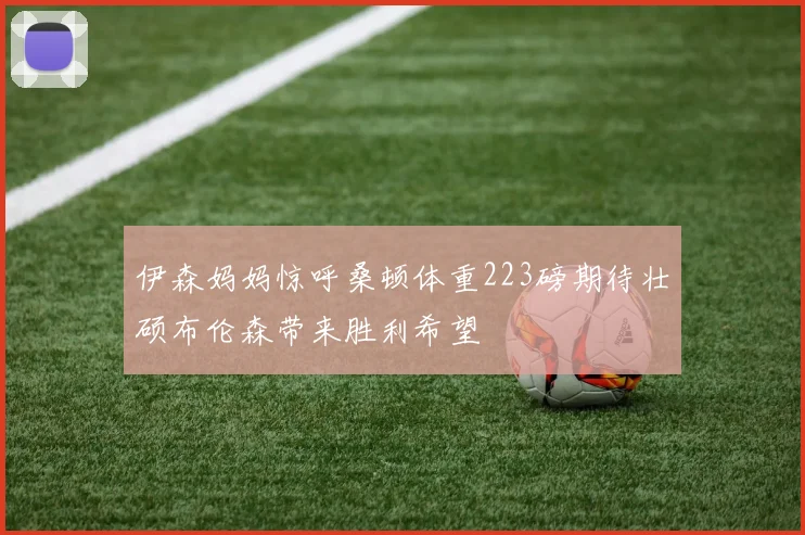 伊森妈妈惊呼桑顿体重223磅期待壮硕布伦森带来胜利希望
