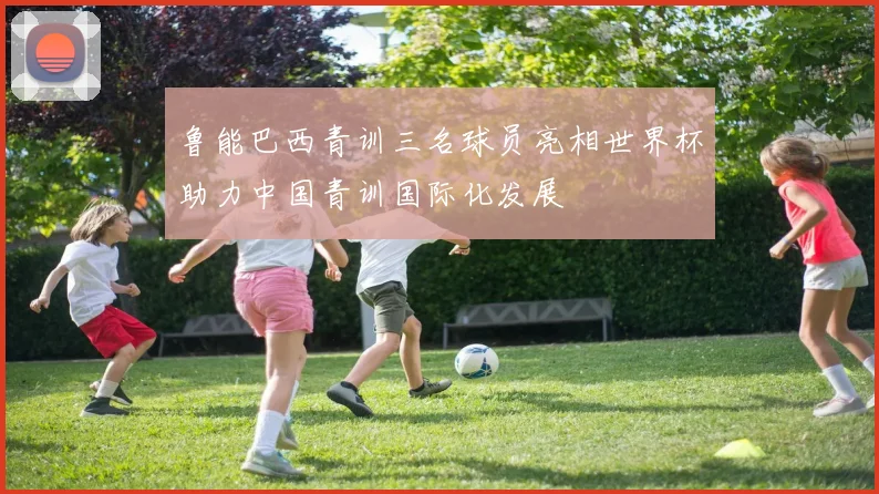 鲁能巴西青训三名球员亮相世界杯助力中国青训国际化发展