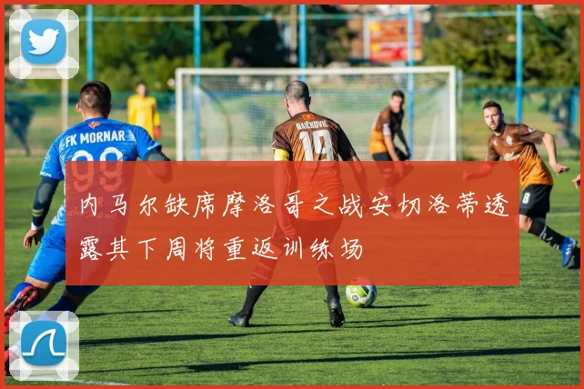 内马尔缺席摩洛哥之战安切洛蒂透露其下周将重返训练场